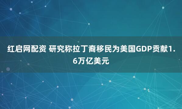 红启网配资 研究称拉丁裔移民为美国GDP贡献1.6万亿美元
