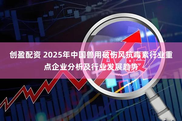 创盈配资 2025年中国兽用破伤风抗毒素行业重点企业分析及行业发展趋势