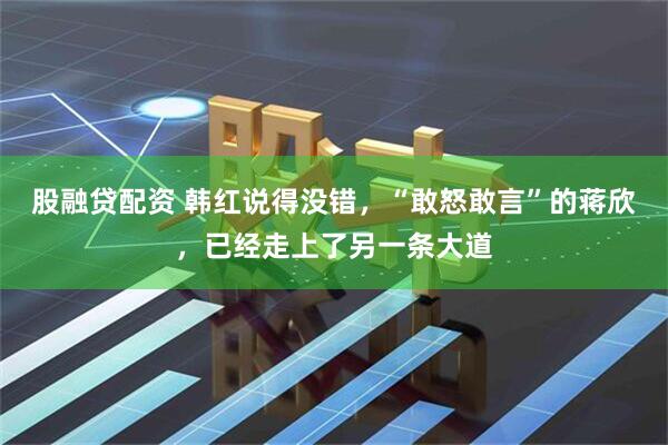 股融贷配资 韩红说得没错，“敢怒敢言”的蒋欣，已经走上了另一条大道