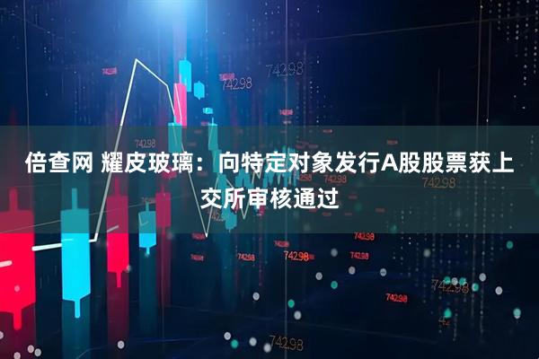 倍查网 耀皮玻璃：向特定对象发行A股股票获上交所审核通过