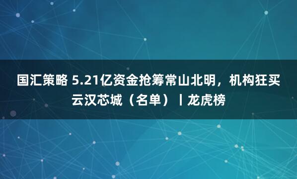 国汇策略 5.21亿资金抢筹常山北明，机构狂买云汉芯城（名单）丨龙虎榜