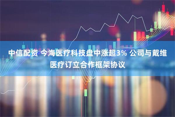 中信配资 今海医疗科技盘中涨超3% 公司与戴维医疗订立合作框架协议