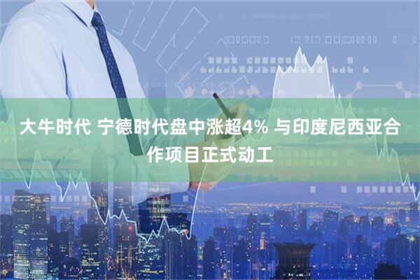 大牛时代 宁德时代盘中涨超4% 与印度尼西亚合作项目正式动工