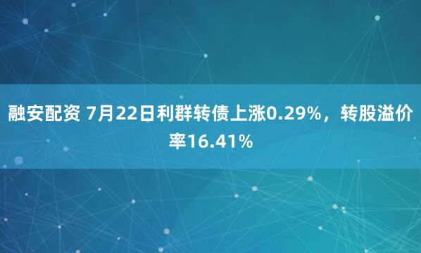 融安配资 7月22日利群转债上涨0.29%，转股溢价率16.41%
