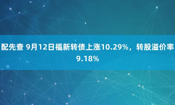 配先查 9月12日福新转债上涨10.29%，转股溢价率9.18%