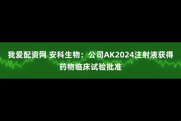 我爱配资网 安科生物：公司AK2024注射液获得药物临床试验批准